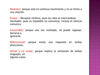 Dinámico: porque está en continuo movimiento y no se limita a
una relación
Emisor––>Receptor estático, pues los roles se intercambian.
Inevitable: pues es imposible no comunicar, incluso el silencio
comunica.
Irreversible: porque una vez realizada, no puede regresar,
borrarse o
ignorarse.
Bidireccional: porque existe una respuesta en ambas
direcciones.
Verbal y no verbal: porque implica la utilización de ambos
lenguajes -en
algunos casos-.
 