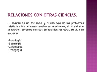 RELACIONES CON OTRAS CIENCIAS.
El hombre es un ser social y ni uno solo de los problemas
relativos a las personas pueden ser analizados, sin considerar
la relación de éstos con sus semejantes, es decir, su vida en
sociedad.
•Psicología
•Sociología
•Cibernética
•Pedagogía
 