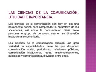 LAS CIENCIAS DE LA COMUNICACIÓN,
UTILIDAD E IMPORTANCIA.
Las ciencias de la comunicación son hoy en día una
herramienta básica para comprender la naturaleza de las
sociedades, así como la comunicación diaria entre
personas o grupo de personas, sea en su dimensión
institucional o comunitaria.
Las ciencias de la comunicación abarcan una gran
variedad de especialidades, entre las que destacan:
comunicación social, periodismo, relaciones públicas,
comunicación institucional, redes, telecomunicaciones,
publicidad y comunicación audiovisual, entre otras.
 