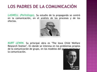 LOS PADRES DE LA COMUNICACIÓN
LASWELL (Politólogo), Su estudio de la propaganda se centró
en la comunicación, en el análisis de los procesos y de los
efectos.
KURT LEWIN. Su principal obra es "The Iowa Child Welfare
Research Station". En donde se interesa en los problemas propios
de la comunicación de grupo, en los modelos del grupo relativos a
la comunicación.
 