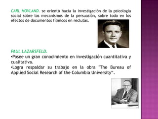 CARL HOVLAND. se orientó hacia la investigación de la psicología
social sobre los mecanismos de la persuasión, sobre todo en los
efectos de documentos fílmicos en reclutas.
PAUL LAZARSFELD.
•Posee un gran conocimiento en investigación cuantitativa y
cualitativa.
•Logra respaldar su trabajo en la obra "The Bureau of
Applied Social Research of the Columbia University“.
 