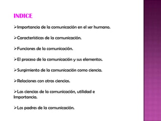 INDICE
Importancia de la comunicación en el ser humano.
Características de la comunicación.
Funciones de la comunicación.
El proceso de la comunicación y sus elementos.
Surgimiento de la comunicación como ciencia.
Relaciones con otras ciencias.
Las ciencias de la comunicación, utilidad e
Importancia.
Los padres de la comunicación.
 