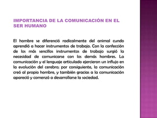 IMPORTANCIA DE LA COMUNICACIÓN EN EL
SER HUMANO
El hombre se diferenció radicalmente del animal cundo
aprendió a hacer instrumentos de trabajo. Con la confección
de los más sencillos instrumentos de trabajo surgió la
necesidad de comunicarse con los demás hombres. La
comunicación y el lenguaje articulado ejercieron un influjo en
la evolución del cerebro; por consiguiente, la comunicación
creó al propio hombre, y también gracias a la comunicación
apareció y comenzó a desarrollarse la sociedad.
 