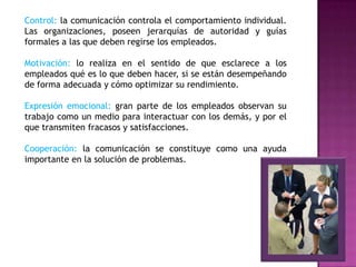 Control: la comunicación controla el comportamiento individual.
Las organizaciones, poseen jerarquías de autoridad y guías
formales a las que deben regirse los empleados.
Motivación: lo realiza en el sentido de que esclarece a los
empleados qué es lo que deben hacer, si se están desempeñando
de forma adecuada y cómo optimizar su rendimiento.
Expresión emocional: gran parte de los empleados observan su
trabajo como un medio para interactuar con los demás, y por el
que transmiten fracasos y satisfacciones.
Cooperación: la comunicación se constituye como una ayuda
importante en la solución de problemas.
 