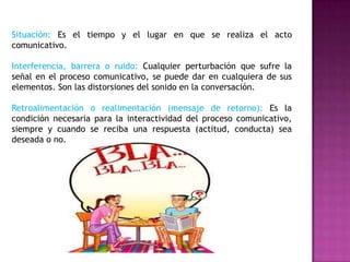 Situación: Es el tiempo y el lugar en que se realiza el acto
comunicativo.
Interferencia, barrera o ruido: Cualquier perturbación que sufre la
señal en el proceso comunicativo, se puede dar en cualquiera de sus
elementos. Son las distorsiones del sonido en la conversación.
Retroalimentación o realimentación (mensaje de retorno): Es la
condición necesaria para la interactividad del proceso comunicativo,
siempre y cuando se reciba una respuesta (actitud, conducta) sea
deseada o no.
 