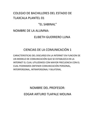 COLEGIO DE BACHILLERES DEL ESTADO DE
TLAXCALA PLANTEL 01
                     “EL SABINAL”
NOMBRE DE LA ALUMNA:
                 ELIBETH GUERRERO LUNA


        CIENCIAS DE LA COMUNICACIÓN 1
CARACTERISTICAS DEL DISCURSO EN LA INTERNET EN FUNCION DE
UN MODELO DE COMUNICACIÓN QUE SE ESTABLEZCA EN LA
INTERNET EL CUAL UTILIZEMOS CON MAYOR FRECUENCIA CON EL
CUAL PODRAMOS OBTENER COMUNICACIÓN PERSONAL,
INTERPERSONAL, INTRAPERSONAL Y BILATERAL.




              NOMBRE DEL PROFESOR:
        EDGAR ARTURO TLAPALE MOLINA
 