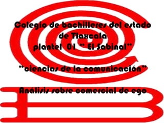 Colegio de bachilleres del estado
          de Tlaxcala
    plantel 01 “ El Sabinal”

“ciencias de la comunicación”

 Análisis sobre comercial de ego
 