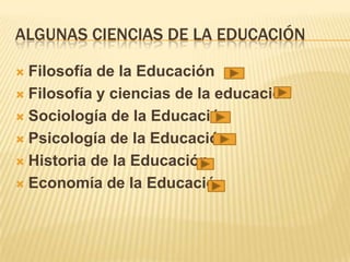 ALGUNAS CIENCIAS DE LA EDUCACIÓN
 Filosofía de la Educación
 Filosofía y ciencias de la educación
 Sociología de la Educación
 Psicología de la Educación
 Historia de la Educación
 Economía de la Educación
 