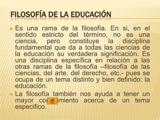 FILOSOFÍA DE LA EDUCACIÓN
 Es una rama de la filosofía. En si, en el
sentido estricto del término, no es una
ciencia, pero constituye la disciplina
fundamental que da a todas las ciencias de
la educación su verdadera significación. Es
una disciplina específica en relación a las
otras ramas de la filosofía –filosofía de las
ciencias, del arte, del derecho, etc.- pues se
ocupa de un tema distinto y bien definido: la
educación.
 La filosofía también nos ayuda a tener un
mayor conocimiento acerca de un tema
especifico.
 