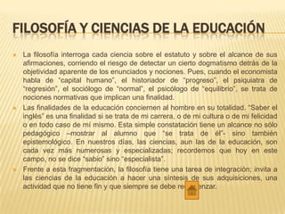 FILOSOFÍA Y CIENCIAS DE LA EDUCACIÓN
 La filosofía interroga cada ciencia sobre el estatuto y sobre el alcance de sus
afirmaciones, corriendo el riesgo de detectar un cierto dogmatismo detrás de la
objetividad aparente de los enunciados y nociones. Pues, cuando el economista
habla de “capital humano”, el historiador de “progreso”, el psiquiatra de
“regresión”, el sociólogo de “normal”, el psicólogo de “equilibrio”, se trata de
nociones normativas que implican una finalidad.
 Las finalidades de la educación conciernen al hombre en su totalidad. “Saber el
inglés” es una finalidad si se trata de mi carrera, o de mi cultura o de mi felicidad
o en todo caso de mí mismo. Esta simple constatación tiene un alcance no sólo
pedagógico –mostrar al alumno que “se trata de él”- sino también
epistemológico. En nuestros días, las ciencias, aun las de la educación, son
cada vez más numerosas y especializadas; recordemos que hoy en este
campo, no se dice “sabio” sino “especialista”.
 Frente a esta fragmentación, la filosofía tiene una tarea de integración; invita a
las ciencias de la educación a hacer una síntesis de sus adquisiciones, una
actividad que no tiene fin y que siempre se debe recomenzar.
 