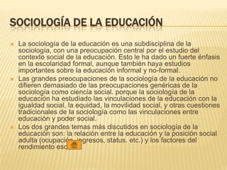 SOCIOLOGÍA DE LA EDUCACIÓN
 La sociología de la educación es una subdisciplina de la
sociología, con una preocupación central por el estudio del
contexto social de la educación. Esto le ha dado un fuerte énfasis
en la escolaridad formal, aunque también haya estudios
importantes sobre la educación informal y no-formal.
 Las grandes preocupaciones de la sociología de la educación no
difieren demasiado de las preocupaciones genéricas de la
sociología como ciencia social. porque la sociología de la
educación ha estudiado las vinculaciones de la educación con la
igualdad social, la equidad, la movilidad social, y otras cuestiones
tradicionales de la sociología como las vinculaciones entre
educación y poder social.
 Los dos grandes temas más discutidos en sociología de la
educación son: la relación entre la educación y la posición social
adulta (ocupación, ingresos, status. etc.) y los factores del
rendimiento escolar.
 