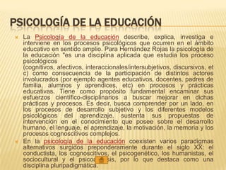 PSICOLOGÍA DE LA EDUCACIÓN
 La Psicología de la educación describe, explica, investiga e
interviene en los procesos psicológicos que ocurren en el ámbito
educativo en sentido amplio. Para Hernández Rojas la psicología de
la educación "es una disciplina aplicada que estudia los proceso
psicológicos
(cognitivos, afectivos, interaccionales/intersubjetivos, discursivos, et
c) como consecuencia de la participación de distintos actores
involucrados (por ejemplo agentes educativos, docentes, padres de
familia, alumnos y aprendices, etc) en procesos y prácticas
educativas. Tiene como propósito fundamental encaminar sus
esfuerzos científico-disciplinarios a buscar mejorar en dichas
prácticas y procesos. Es decir, busca comprender por un lado, en
los procesos de desarrollo subjetivo y los diferentes modelos
psicológicos del aprendizaje, sustenta sus propuestas de
intervención en el conocimiento que posee sobre el desarrollo
humano, el lenguaje, el aprendizaje, la motivación, la memoria y los
procesos cognoscitivos complejos.
 En la psicología de la educación coexisten varios paradigmas
alternativos surgidos preponderamente durante el siglo XX: el
conductista, los cognoscitivos, el psicogenético, los humanistas, el
sociocultural y el psicoanálisis, por lo que destaca como una
disciplina pluripadigmática.
 