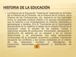 HISTORIA DE LA EDUCACIÓN
 La Historia de la Educación "tradicional" dependió en principio
de la Historia de la Filosofía, de la Historia de la Cultura, de la
Historia de las Civilizaciones, etc. Aparecía en los manuales
como un apartado residual debido a la escasa consideración
que le merecía a los investigadores en Historia, dedicados a
genealogías y batallas. Era la “Cenicienta de la historiografía
Actualmente se la redefine el objeto de la Historia Social de la
Educación como el estudio de los medios, modos y
relaciones sociales de producción, transmisión, apropiación y
distribución de saberes en un espacio y en un tiempo
determinado y en articulación con otras dimensiones
contextuales de la sociedad, economía y política. Intentando
recuperar los conflictos y las luchas realizadas en el interior
de las relaciones sociales e ideológicas de
producción, transmisión, apropiación y distribución de
saberes.
 