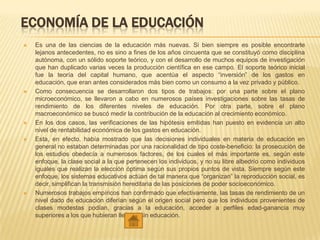 ECONOMÍA DE LA EDUCACIÓN
 Es una de las ciencias de la educación más nuevas. Si bien siempre es posible encontrarle
lejanos antecedentes, no es sino a fines de los años cincuenta que se constituyó como disciplina
autónoma, con un sólido soporte teórico, y con el desarrollo de muchos equipos de investigación
que han duplicado varias veces la producción científica en ese campo. El soporte teórico inicial
fue la teoría del capital humano, que acentúa el aspecto “inversión” de los gastos en
educación, que eran antes considerados más bien como un consumo a la vez privado y público.
 Como consecuencia se desarrollaron dos tipos de trabajos: por una parte sobre el plano
microeconómico, se llevaron a cabo en numerosos países investigaciones sobre las tasas de
rendimiento de los diferentes niveles de educación. Por otra parte, sobre el plano
macroeconómico se buscó medir la contribución de la educación al crecimiento económico.
 En los dos casos, las verificaciones de las hipótesis emitidas han puesto en evidencia un alto
nivel de rentabilidad económica de los gastos en educación.
 Esta, en efecto, había mostrado que las decisiones individuales en materia de educación en
general no estaban determinadas por una racionalidad de tipo coste-beneficio: la prosecución de
los estudios obedecía a numerosos factores, de los cuales el más importante es, según este
enfoque, la clase social a la que pertenecen los individuos, y no su libre albedrío como individuos
iguales que realizan la elección óptima según sus propios puntos de vista. Siempre según este
enfoque, los sistemas educativos actúan de tal manera que “organizan” la reproducción social, es
decir, simplifican la transmisión hereditaria de las posiciones de poder socioeconómico.
 Numerosos trabajos empíricos han confirmado que efectivamente, las tasas de rendimiento de un
nivel dado de educación diferían según el origen social pero que los individuos provenientes de
clases modestas podían, gracias a la educación, acceder a perfiles edad-ganancia muy
superiores a los que hubieran llegado sin educación.
 