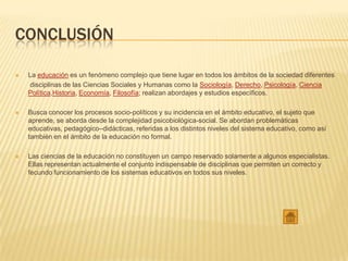 CONCLUSIÓN
 La educación es un fenómeno complejo que tiene lugar en todos los ámbitos de la sociedad diferentes
disciplinas de las Ciencias Sociales y Humanas como la Sociología, Derecho, Psicología, Ciencia
Política,Historia, Economía, Filosofía; realizan abordajes y estudios específicos.
 Busca conocer los procesos socio-políticos y su incidencia en el ámbito educativo, el sujeto que
aprende, se aborda desde la complejidad psicobiológica-social. Se abordan problemáticas
educativas, pedagógico–didácticas, referidas a los distintos niveles del sistema educativo, como así
también en el ámbito de la educación no formal.
 Las ciencias de la educación no constituyen un campo reservado solamente a algunos especialistas.
Ellas representan actualmente el conjunto indispensable de disciplinas que permiten un correcto y
fecundo funcionamiento de los sistemas educativos en todos sus niveles.
 