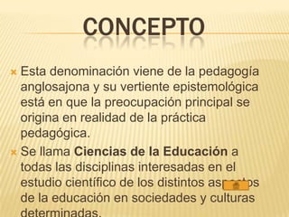 CONCEPTO
 Esta denominación viene de la pedagogía
anglosajona y su vertiente epistemológica
está en que la preocupación principal se
origina en realidad de la práctica
pedagógica.
 Se llama Ciencias de la Educación a
todas las disciplinas interesadas en el
estudio científico de los distintos aspectos
de la educación en sociedades y culturas
 