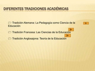 DIFERENTES TRADICIONES ACADÉMICAS
 Tradición Alemana: La Pedagogía como Ciencia de la
Educación
 Tradición Francesa: Las Ciencias de la Educación
 Tradición Anglosajona: Teoría de la Educación
 