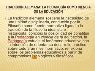 TRADICIÓN ALEMANA: LA PEDAGOGÍA COMO CIENCIA
DE LA EDUCACIÓN
 La tradición alemana sostiene la necesidad de
una unidad disciplinaria, conducida por la
Filosofía como fuente normativa ligada a la
tradición de la filosofía idealista e
historicista, concibió la posibilidad de constituir
a la Pedagogía en ciencia de la educación. la
Pedagogía estudia el fenómeno educativo con
la intención de orientar su desarrollo práctico
sobre todo a un nivel normativo; reflexiona
sobre los problemas educativos a partir de
compromisos ideológicos y filosóficos.
 