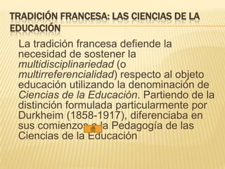 TRADICIÓN FRANCESA: LAS CIENCIAS DE LA
EDUCACIÓN
La tradición francesa defiende la
necesidad de sostener la
multidisciplinariedad (o
multirreferencialidad) respecto al objeto
educación utilizando la denominación de
Ciencias de la Educación. Partiendo de la
distinción formulada particularmente por
Durkheim (1858-1917), diferenciaba en
sus comienzos a la Pedagogía de las
Ciencias de la Educación
 