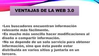 •Los buscadores encuentran información
relevante más fácilmente.
•Es mucho más sencillo hacer modificaciones al
diseño o compartir información.
•No se depende de un solo servicio para obtener
información, sino que ésta puede estar
distribuida en varios sitios y juntarla en un
tercero.
VENTAJAS DE LA WEB 3.0
 