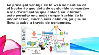 La principal ventaja de la web semántica es
el hecho de que dota de contenido semántico
a los documentos que coloca en internet.
esto permite una mejor organización de la
información, mucho más definida, ya que se
lleva a cabo a través de conceptos.
 