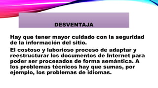 Hay que tener mayor cuidado con la seguridad
de la información del sitio.
El costoso y laborioso proceso de adaptar y
reestructurar los documentos de Internet para
poder ser procesados de forma semántica. A
los problemas técnicos hay que sumas, por
ejemplo, los problemas de idiomas.
DESVENTAJA
 