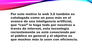 Por este motivo la web 3.0 también es
catalogada como un paso más en el
avance de una inteligencia artificial,
que “casi” lo haga todo por nosotros a
través de internet, esta tecnología
recientemente se está conociendo por
el público en general y el objetivo es
que muchos más la usen con eficiencia.
 