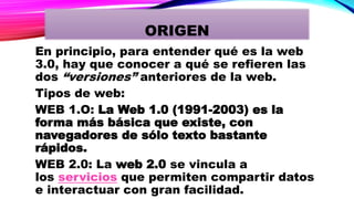 En principio, para entender qué es la web
3.0, hay que conocer a qué se refieren las
dos “versiones” anteriores de la web.
Tipos de web:
WEB 1.O: La Web 1.0 (1991-2003) es la
forma más básica que existe, con
navegadores de sólo texto bastante
rápidos.
WEB 2.0: La web 2.0 se vincula a
los servicios que permiten compartir datos
e interactuar con gran facilidad.
ORIGEN
 