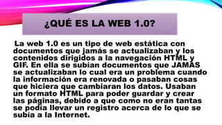 ¿QUÉ ES LA WEB 1.0?
La web 1.0 es un tipo de web estática con
documentos que jamás se actualizaban y los
contenidos dirigidos a la navegación HTML y
GIF. En ella se subían documentos que JAMAS
se actualizaban lo cual era un problema cuando
la información era renovada o pasaban cosas
que hiciera que cambiaran los datos. Usaban
un formato HTML para poder guardar y crear
las páginas, debido a que como no eran tantas
se podía llevar un registro acerca de lo que se
subía a la Internet.
 