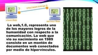 La web,1.0, representa uno
de los mayores logros de la
humanidad con respecto a la
comunicación. La web que
vio su nacimiento en 1989
consiste en un montón de
documentos web conectados
por medio de hipervínculos.
 