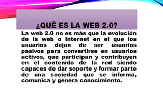 La web 2.0 no es más que la evolución
de la web o Internet en el que los
usuarios dejan de ser usuarios
pasivos para convertirse en usuarios
activos, que participan y contribuyen
en el contenido de la red siendo
capaces de dar soporte y formar parte
de una sociedad que se informa,
comunica y genera conocimiento.
¿QUÉ ES LA WEB 2.0?
 