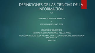 DEFINICIONES DE LAS CIENCIAS DE LA
INFORMACIÓN
POR
LINA MARCELA VILORIA JARAMILLO
Y
JOSE ALEJANDRO CANO OSSA
UNIVERSIDAD DEL QUINDIO
FACULTAD DE CIENCIAS HUMANAS Y BELLAS ARTES
PROGRAMA : CIENCIAS DE LA INFORMACION Y LA DOCUMENTACION , BIBLIOTECLOGIA
YARCHIVISTICA
ABRIL 2017
 