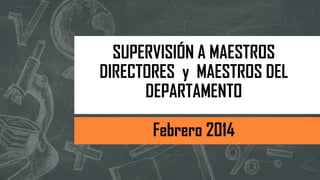 SUPERVISIÓN A MAESTROS
DIRECTORES y MAESTROS DEL
DEPARTAMENTO
Febrero 2014
 