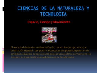 CIENCIAS DE LA NATURALEZA Y
TECNOLOGÍA
El alumno debe iniciar la adquisición de conocimientos y procesos de
orientación espacial - temporal y reconozca su importancia para la vida
cotidiana.Adquiera conocimientos básicos acerca del movimiento de los
cuerpos, su trayectoria y sus aplicaciones en la vida diaria
Espacio,Tiempo y Movimiento
 