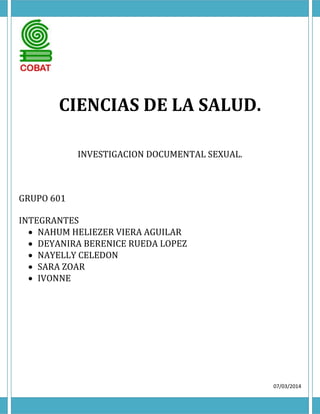 CIENCIAS DE LA SALUD.
INVESTIGACION DOCUMENTAL SEXUAL.

GRUPO 601
INTEGRANTES
 NAHUM HELIEZER VIERA AGUILAR
 DEYANIRA BERENICE RUEDA LOPEZ
 NAYELLY CELEDON
 SARA ZOAR
 IVONNE

07/03/2014

 