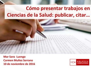 Cómo presentar trabajos en
Ciencias de la Salud: publicar, citar…
Mar Sanz Luengo
Carmen Muñoz Serrano
10 de noviembre de 2016
 
