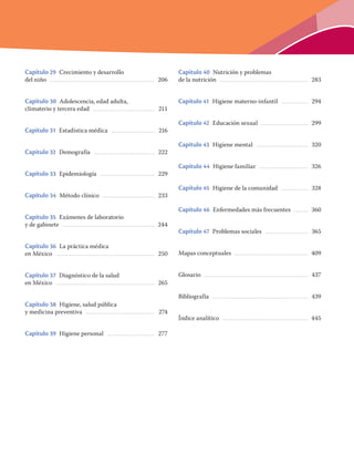 Capítulo 29 Crecimiento y desarrollo
del niño ............................................................................................................... 206
Capítulo 30 Adolescencia, edad adulta,
climaterio y tercera edad ................................................................. 211
Capítulo 31 Estadística médica .............................................. 216
Capítulo 32 Demografía ................................................................ 222
Capítulo 33 Epidemiología .......................................................... 229
Capítulo 34 Método clínico ....................................................... 233
Capítulo 35 Exámenes de laboratorio
y de gabinete ................................................................................................. 244
Capítulo 36 La práctica médica
en México ........................................................................................................ 250
Capítulo 37 Diagnóstico de la salud
en México ........................................................................................................ 265
Capítulo 38 Higiene, salud pública
y medicina preventiva ......................................................................... 274
Capítulo 39 Higiene personal .................................................. 277
Capítulo 40 Nutrición y problemas
de la nutrición ............................................................................................. 283
Capítulo 41 Higiene materno-infantil ............................ 294
Capítulo 42 Educación sexual .................................................. 299
Capítulo 43 Higiene mental ....................................................... 320
Capítulo 44 Higiene familiar .................................................... 326
Capítulo 45 Higiene de la comunidad ............................. 328
Capítulo 46 Enfermedades más frecuentes ............... 360
Capítulo 47 Problemas sociales ............................................. 365
Mapas conceptuales .............................................................................. 409
Glosario .............................................................................................................. 437
Bibliografía ..................................................................................................... 439
Índice analítico .......................................................................................... 445
 