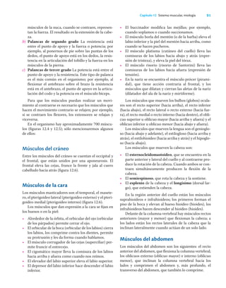 91
Capítulo 12 Sistema muscular, miología
músculos de la nuca, cuando se contraen, represen-
tan la fuerza. El resultado es la extensión de la cabe-
za.
b) Palancas de segundo grado La resistencia está
entre el punto de apoyo y la fuerza o potencia; por
ejemplo, al ponernos de pie sobre las puntas de los
dedos, el punto de apoyo está en los dedos, la resis-
tencia en la articulación del tobillo y la fuerza en los
músculos de la pierna.
c) Palancas de tercer grado La potencia está entre el
punto de apoyo y la resistencia. Este tipo de palanca
es el más común en el organismo; por ejemplo, al
ﬂexionar el antebrazo sobre el brazo la resistencia
está en el antebrazo, el punto de apoyo en la articu-
lación del codo y la potencia en el músculo bíceps.
Para que los músculos puedan realizar un movi-
miento al contraerse es necesario que los músculos que
hacen el movimiento contrario se relajen; por ejemplo,
si se contraen los ﬂexores, los extensores se relajan y
viceversa.
En el organismo hay aproximadamente 700 múscu-
los (ﬁguras 12.4 y 12.5); sólo mencionaremos algunos
de ellos:
Músculos del cráneo
Entre los músculos del cráneo se cuentan el occipital y
el frontal, que están unidos por una aponeurosis. El
frontal eleva las cejas, frunce la frente y jala al cuero
cabelludo hacia atrás (ﬁgura 12.6).
Músculos de la cara
Los músculos masticadores son el temporal, el masete-
ro, el pterigoideo lateral (pterigoideo externo) y el pteri-
goideo medial (pterigoideo interno) (ﬁgura 12.6).
Los músculos que dan expresión a la cara se ﬁjan en
los huesos o en la piel:
• Alrededor de la órbita, el orbicular del ojo (orbicular
de los párpados) permite cerrar el ojo.
• El orbicular de la boca (orbicular de los labios) cierra
los labios, los comprime contra los dientes, permite
su protrusión y les da forma cuando hablamos.
• El músculo corrugador de las cejas (superciliar) per-
mite fruncir el entrecejo.
• El cigomático mayor lleva la comisura de los labios
hacia arriba y afuera como cuando nos reímos.
• El elevador del labio superior eleva el labio superior.
• El depresor del labio inferior hace descender el labio
inferior.
• El buccinador modiﬁca las mejillas; por ejemplo,
cuando soplamos o cuando succionamos.
• El músculo borla del mentón (o de la barba) eleva el
labio inferior y la piel del mentón hacia arriba, como
cuando se hacen pucheros.
• El músculo platisma (cutáneo del cuello) lleva las
comisuras de los labios hacia abajo y atrás (expre-
sión de tristeza), y eleva la piel del tórax.
• El músculo risorio (risorio de Santorini) lleva las
comisuras de los labios hacia afuera (expresión de
tensión).
• En la nariz se encuentra el músculo prócer (pirami-
dal), que tiene acción contraria al frontal, y los
músculos que dilatan y cierran las aletas de la nariz
(dilatador del ala de la nariz y mirtiforme).
Los músculos que mueven los bulbos (globos) ocula-
res son el recto superior (hacia arriba), el recto inferior
(hacia abajo), el recto lateral o recto externo (hacia fue-
ra), el recto medial o recto interno (hacia dentro), el obli-
cuo superior u oblicuo mayor (hacia arriba y afuera) y el
oblicuo inferior u oblicuo menor (hacia abajo y afuera).
Los músculos que mueven la lengua son el genioglo-
so (hacia abajo y adelante), el estilogloso (hacia arriba y
atrás), el estilohioideo (hacia arriba y atrás) y el hipoglo-
so (hacia abajo).
Los músculos que mueven la cabeza son:
• El esternocleidomastoideo, que se encuentra en la
parte anterior y lateral del cuello y al contraerse pro-
duce la rotación de la cabeza. Cuando ambos se con-
traen simultáneamente producen la ﬂexión de la
cabeza.
• El semiespinoso, que rota la cabeza y la sostiene.
• El esplenio de la cabeza y el longísimo (dorsal lar-
go), que extienden la cabeza.
En la región anterior del cuello están los músculos
suprahioideos e infrahioideos; los primeros forman el
piso de la boca y elevan al hueso hioideo (hioides), los
infrahioideos hacen descender al hioideo (hioides).
Delante de la columna vertebral hay músculos rectos
anteriores (mayor y menor) que ﬂexionan la cabeza; a
los lados están los rectos laterales de la cabeza que la
inclinan lateralmente cuando actúan de un solo lado.
Músculos del abdomen
Los músculos del abdomen son los siguientes: el recto
anterior del abdomen, que ﬂexiona la columna vertebral;
los oblicuos externo (oblicuo mayor) e interno (oblicuo
menor), que inclinan la columna vertebral hacia los
lados y comprimen el abdomen y, más profundo, el
transverso del abdomen, que también lo comprime.
 