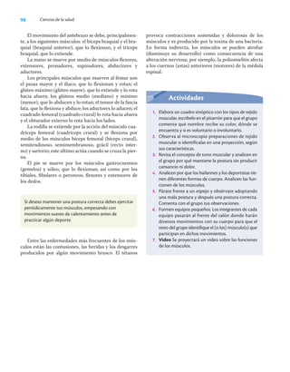 98 Ciencias de la salud
El movimiento del antebrazo se debe, principalmen-
te, a los siguientes músculos: el bíceps braquial y el bra-
quial (braquial anterior), que lo ﬂexionan, y el tríceps
braquial, que lo extiende.
La mano se mueve por medio de músculos ﬂexores,
extensores, pronadores, supinadores, abductores y
aductores.
Los principales músculos que mueven al fémur son
el psoas mayor y el iliaco, que lo ﬂexionan y rotan; el
glúteo máximo (glúteo mayor), que lo extiende y lo rota
hacia afuera; los glúteos medio (mediano) y mínimo
(menor), que lo abducen y lo rotan; el tensor de la fascia
lata, que lo ﬂexiona y abduce; los aductores lo aducen; el
cuadrado femoral (cuadrado crural) lo rota hacia afuera
y el obturador externo lo rota hacia los lados.
La rodilla se extiende por la acción del músculo cua-
dríceps femoral (cuadríceps crural) y se ﬂexiona por
medio de los músculos bíceps femoral (bíceps crural),
semitendinoso, semimembranoso, grácil (recto inter-
no) y sartorio; este último actúa cuando se cruza la pier-
na.
El pie se mueve por los músculos gastrocnemios
(gemelos) y sóleo, que lo ﬂexionan; así como por los
tibiales, ﬁbulares o peroneos, ﬂexores y extensores de
los dedos.
provoca contracciones sostenidas y dolorosas de los
músculos y es producido por la toxina de una bacteria.
En forma indirecta, los músculos se pueden atroﬁar
(disminuye su desarrollo) como consecuencia de una
alteración nerviosa; por ejemplo, la poliomielitis afecta
a los cuernos (astas) anteriores (motores) de la médula
espinal.
Si deseas mantener una postura correcta debes ejercitar
periódicamente tus músculos, empezando con
movimientos suaves de calentamiento antes de
practicar algún deporte.
Entre las enfermedades más frecuentes de los mús-
culos están las contusiones, las heridas y los desgarres
producidos por algún movimiento brusco. El tétanos
Actividades
1. Elabora un cuadro sinóptico con los tipos de tejido
muscular, escríbelo en el pizarrón para que el grupo
comente qué nombre recibe su color, dónde se
encuentra y si es voluntario o involuntario.
2. Observa al microscopio preparaciones de tejido
muscular o identifícalas en una proyección, según
sus características.
3. Revisa el concepto de tono muscular y analicen en
el grupo por qué mantiene la postura sin producir
cansancio ni dolor.
4. Analicen por que los bailarines y los deportistas tie-
nen diferentes formas de cuerpo. Analicen las fun-
cionen de los músculos.
5. Párate frente a un espejo y obsérvate adoptando
una mala postura y después una postura correcta.
Comenta con el grupo tus observaciones.
6. Formen equipos pequeños. Los integrantes de cada
equipo pasarán al frente del salón donde harán
diversos movimientos con su cuerpo para que el
resto del grupo identifique el (o los) músculo(s) que
participan en dichos movimientos.
7. Video Se proyectará un video sobre las funciones
de los músculos.
 