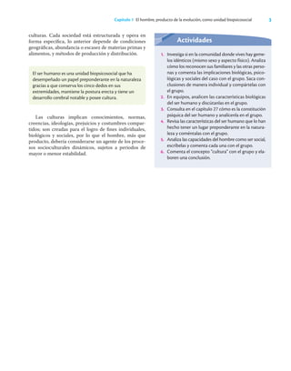 3
Capítulo 1 El hombre, producto de la evolución, como unidad biopsicosocial
culturas. Cada sociedad está estructurada y opera en
forma especíﬁca, lo anterior depende de condiciones
geográﬁcas, abundancia o escasez de materias primas y
alimentos, y métodos de producción y distribución.
El ser humano es una unidad biopsicosocial que ha
desempeñado un papel preponderante en la naturaleza
gracias a que conserva los cinco dedos en sus
extremidades, mantiene la postura erecta y tiene un
desarrollo cerebral notable y posee cultura.
Las culturas implican conocimientos, normas,
creencias, ideologías, prejuicios y costumbres compar-
tidos; son creadas para el logro de ﬁnes individuales,
biológicos y sociales, por lo que el hombre, más que
producto, debería considerarse un agente de los proce-
sos socioculturales dinámicos, sujetos a periodos de
mayor o menor estabilidad.
Actividades
1. Investiga si en la comunidad donde vives hay geme-
los idénticos (mismo sexo y aspecto físico). Analiza
cómo los reconocen sus familiares y las otras perso-
nas y comenta las implicaciones biológicas, psico-
lógicas y sociales del caso con el grupo. Saca con-
clusiones de manera individual y compártelas con
el grupo.
2. En equipos, analicen las características biológicas
del ser humano y discútanlas en el grupo.
3. Consulta en el capítulo 27 cómo es la constitución
psíquica del ser humano y analícenla en el grupo.
4. Revisa las características del ser humano que lo han
hecho tener un lugar preponderante en la natura-
leza y coméntalas con el grupo.
5. Analiza las capacidades del hombre como ser social,
escríbelas y comenta cada una con el grupo.
6. Comenta el concepto “cultura” con el grupo y ela-
boren una conclusión.
 