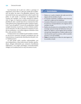 124 Ciencias de la salud
Las funciones de la piel son cubrir y proteger el
organismo; esto lo lleva a cabo por medio de la epider-
mis, los pelos, las uñas y las glándulas sebáceas, cuya
secreción forma una capa protectora sobre la piel y los
pelos. La piel ayuda a mantener la temperatura del
cuerpo; por ejemplo, con el calor aumenta la sudora-
ción, el agua al evaporarse produce enfriamiento por
pérdida de calor; cuando hace frío se contraen los mús-
culos piloerectores irguiendo los pelos y dando el aspec-
to de “carne de gallina”. A través de sus glándulas, la piel
cumple funciones excretoras; es decir, elimina sustan-
cias de desecho. En ella se sintetiza la vitamina D cuan-
do nos asoleamos, y se reciben algunos estímulos como
frío, calor, presión y dolor.
Si observamos con cuidado la piel también constitu-
ye uno de los caracteres sexuales secundarios por sus
características y la particular distribución del pelo (véa-
se “Adolescencia”).
La piel puede sufrir muchas enfermedades: por
microorganismos y tiñas (infecciones), heridas, quema-
duras, alergias (dermatitis por contacto), hereditarias
(albinismo) y de origen psicológico (neurodermatitis,
vitiligo); en la adolescencia es muy frecuente el acné.
Actividades
1. Elabora un cuadro sinóptico de cada uno de los
órganos de los sentidos y la piel.
2. En el grupo comenten y expliquen cómo funciona
cada uno y cuáles son los receptores.
3. Consulta el Manual de ciencias de la salud y realiza
las prácticas correspondientes a los órganos de los
sentidos y la piel.
4. Realiza una encuesta en tu comunidad con el fin de
investigar qué porcentaje de habitantes tiene pro-
blemas con alguno o varios órganos de los sentidos
y de qué tipo y gravedad son. Analiza cuáles son los
más frecuentes, qué los ocasiona, cuáles se pueden
prevenir y con qué medidas.
5. Video Se proyectará un video de cada órgano de
los sentidos y la piel.
 