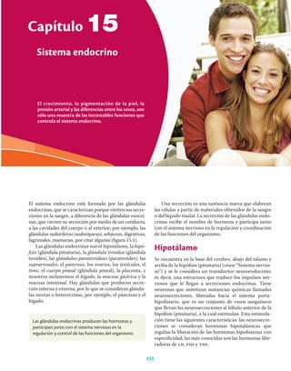 El sistema endocrino está formado por las glándulas
endocrinas, que se caracterizan porque vierten sus secre-
ciones en la sangre, a diferencia de las glándulas exocri-
nas, que vierten su secreción por medio de un conducto,
a las cavidades del cuerpo o al exterior; por ejemplo, las
glándulas sudoríferas (sudoríparas), sebáceas, digestivas,
lagrimales, mamarias, por citar algunas (ﬁgura 15.1).
Las glándulas endocrinas son el hipotálamo, la hipó-
ﬁsis (glándula pituitaria), la glándula tiroidea (glándula
tiroides), las glándulas paratiroideas (paratiroides), las
suprarrenales, el páncreas, los ovarios, los testículos, el
timo, el cuerpo pineal (glándula pineal), la placenta, y
nosotros incluiremos el hígado, la mucosa gástrica y la
mucosa intestinal. Hay glándulas que producen secre-
ción interna y externa, por lo que se consideran glándu-
las mixtas o heterocrinas, por ejemplo, el páncreas y el
hígado.
Una secreción es una sustancia nueva que elaboran
las células a partir de materiales obtenidos de la sangre
o del líquido tisular. La secreción de las glándulas endo-
crinas recibe el nombre de hormona y participa junto
con el sistema nervioso en la regulación y coordinación
de las funciones del organismo.
Hipotálamo
Se encuentra en la base del cerebro, abajo del tálamo y
arriba de la hipóﬁsis (pituitaria) (véase “Sistema nervio-
so”) y se le considera un transductor neuroendocrino;
es decir, una estructura que traduce los impulsos ner-
viosos que le llegan a secreciones endocrinas. Tiene
neuronas que sintetizan sustancias químicas llamadas
neurosecreciones, liberadas hacia el sistema porta-
hipoﬁsiario, que es un conjunto de vasos sanguíneos
que llevan las neurosecreciones al lóbulo anterior de la
hipóﬁsis (pituitaria), a la cual estimulan. Esta estimula-
ción tiene las siguientes características: las neurosecre-
ciones se consideran hormonas hipotalámicas que
regulan la liberación de las hormonas hipoﬁsiarias con
especiﬁcidad; las más conocidas son las hormonas libe-
radoras de lh, fsh y tsh.
Las glándulas endocrinas producen las hormonas y
participan junto con el sistema nervioso en la
regulación y control de las funciones del organismo.
El crecimiento, la pigmentación de la piel, la
presión arterial y las diferencias entre los sexos, son
sólo una muestra de las incontables funciones que
controla el sistema endocrino.
Capítulo
Sistema endocrino
15
125
 