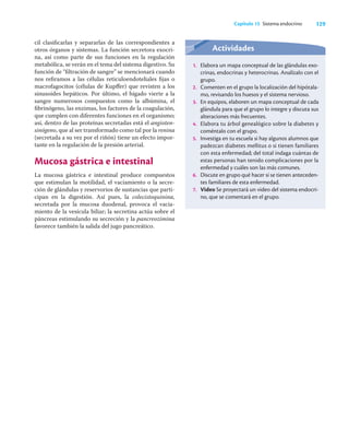 129
Capítulo 15 Sistema endocrino
cil clasiﬁcarlas y separarlas de las correspondientes a
otros órganos y sistemas. La función secretora exocri-
na, así como parte de sus funciones en la regulación
metabólica, se verán en el tema del sistema digestivo. Su
función de “ﬁltración de sangre” se mencionará cuando
nos reﬁramos a las células reticuloendoteliales ﬁjas o
macrofagocitos (células de Kupﬀer) que revisten a los
sinusoides hepáticos. Por último, el hígado vierte a la
sangre numerosos compuestos como la albúmina, el
ﬁbrinógeno, las enzimas, los factores de la coagulación,
que cumplen con diferentes funciones en el organismo;
así, dentro de las proteínas secretadas está el angioten-
sinógeno, que al ser transformado como tal por la renina
(secretada a su vez por el riñón) tiene un efecto impor-
tante en la regulación de la presión arterial.
Mucosa gástrica e intestinal
La mucosa gástrica e intestinal produce compuestos
que estimulan la motilidad, el vaciamiento o la secre-
ción de glándulas y reservorios de sustancias que parti-
cipan en la digestión. Así pues, la colecistoquinina,
secretada por la mucosa duodenal, provoca el vacia-
miento de la vesícula biliar; la secretina actúa sobre el
páncreas estimulando su secreción y la pancreozimina
favorece también la salida del jugo pancreático.
Actividades
1. Elabora un mapa conceptual de las glándulas exo-
crinas, endocrinas y heterocrinas. Analízalo con el
grupo.
2. Comenten en el grupo la localización del hipótala-
mo, revisando los huesos y el sistema nervioso.
3. En equipos, elaboren un mapa conceptual de cada
glándula para que el grupo lo integre y discuta sus
alteraciones más frecuentes.
4. Elabora tu árbol genealógico sobre la diabetes y
coméntalo con el grupo.
5. Investiga en tu escuela si hay algunos alumnos que
padezcan diabetes mellitus o si tienen familiares
con esta enfermedad; del total indaga cuántas de
estas personas han tenido complicaciones por la
enfermedad y cuáles son las más comunes.
6. Discute en grupo qué hacer si se tienen anteceden-
tes familiares de esta enfermedad.
7. Video Se proyectará un video del sistema endocri-
no, que se comentará en el grupo.
 