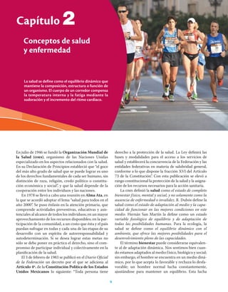 4 Ciencias de la salud
La salud se define como el equilibrio dinámico que
mantiene la composición, estructura o función de
un organismo. El cuerpo de un corredor compensa
la temperatura interna y la fatiga mediante la
sudoración y el incremento del ritmo cardiaco.
Capítulo
Conceptos de salud
y enfermedad
4
En julio de 1946 se fundó la Organización Mundial de
la Salud (oms), organismo de las Naciones Unidas
especializado en los aspectos relacionados con la salud.
En su Declaración de Principios estableció que “el goce
del más alto grado de salud que se puede lograr es uno
de los derechos fundamentales de cada ser humano, sin
distinción de raza, religión, credo político o constitu-
ción económica y social”, y que la salud depende de la
cooperación entre los individuos y las naciones.
En 1978 se llevó a cabo una reunión en Alma Ata, en
la que se acordó adoptar el lema “salud para todos en el
año 2000”. Se puso énfasis en la atención primaria, que
comprende actividades preventivas, educativas y asis-
tenciales al alcance de todos los individuos; en un mayor
aprovechamiento de los recursos disponibles; en la par-
ticipación de la comunidad, a un costo que ésta y el país
puedan sufragar en todas y cada una de las etapas de su
desarrollo con un espíritu de autorresponsabilidad y
autodeterminación. Si se desea lograr estas metas no
sólo se debe poner en práctica el derecho, sino el com-
promiso de participar individual y colectivamente en la
planiﬁcación de la salud.
El 3 de febrero de 1983 se publicó en el Diario Oﬁcial
de la Federación un decreto por el que se adiciona al
Artículo 4º. de la Constitución Política de los Estados
Unidos Mexicanos lo siguiente: “Toda persona tiene
derecho a la protección de la salud. La Ley deﬁnirá las
bases y modalidades para el acceso a los servicios de
salud y establecerá la concurrencia de la Federación y las
entidades federativas en materia de salubridad general,
conforme a lo que dispone la fracción XVI del Artículo
73 de la Constitución”. Con esta publicación se elevó a
rango constitucional la protección de la salud y la asigna-
ción de los recursos necesarios para la acción sanitaria.
La oms deﬁnió la salud como el estado de completo
bienestar físico, mental y social, y no solamente como la
ausencia de enfermedad o invalidez. R. Dubós deﬁne la
salud como el estado de adaptación al medio y la capa-
cidad de funcionar en las mejores condiciones en este
medio. Hernán San Martín la deﬁne como un estado
variable ﬁsiológico de equilibrio y de adaptación de
todas las posibilidades humanas. Para la ecología, la
salud se deﬁne como el equilibrio dinámico con el
ambiente, que ofrece las mejores posibilidades para el
desenvolvimiento pleno de las capacidades.
El término bienestar puede considerarse equivalen-
te al de adaptación dinámica. Nos sentimos bien cuan-
do estamos adaptados al medio físico, biológico y social;
sin embargo, el hombre se encuentra en un medio diná-
mico, por lo que acepta lo favorable y rechaza lo desfa-
vorable; un hombre normal lucha constantemente,
ajustándose para mantener un equilibrio. Esta lucha
2
 