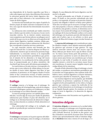 133
Capítulo 16 Sistema digestivo
una dependerán de la función especíﬁca que lleva a
cabo cada órgano; por tanto, describiremos brevemente
la estructura general del tracto (tubo) digestivo; des-
pués sólo se hará referencia a las características rele-
vantes de dicho órgano.
La mucosa está formada por tres capas: el epitelio, la
lámina propia de tejido conectivo (conjuntivo) de sos-
tén y una capa de músculo liso denominada muscularis
mucosae.
La submucosa está constituida por tejido conectivo
laxo y elástico que da sostén a la mucosa y la une con la
muscular externa. En su interior existen numerosos
vasos sanguíneos que forman plexos; sus pliegues son el
sostén de los que a su vez se observan en la superﬁcie del
tracto (tubo) digestivo; también contiene células gan-
glionares que forman el plexo submucoso (de Meissner)
que corresponde al sistema nervioso autónomo.
La capa muscular externa está formada por dos
capas de músculo liso. La interna dispone sus ﬁbras cir-
cularmente, mientras que la externa las presenta longi-
tudinalmente. La muscular externa es la responsable
principal de los movimientos peristálticos que permi-
ten el tránsito de los alimentos a lo largo del tracto
(tubo) digestivo. La coordinación de las ondas peristál-
ticas es proporcionada por el plexo mientérico (de
Auerbach) que forma parte del sistema parasimpático.
La cuarta túnica es la más externa y corresponde a la
serosa, que es una cubierta de células planas en las par-
tes donde el tracto (tubo) digestivo está libre, lo que
constituye el peritoneo; en los lugares donde el tracto
(tubo) se ﬁja a estructuras vecinas, el tejido conectivo
(conjuntivo) se funde con éstas y forma una adventicia.
Esófago
El esófago conecta a la faringe con el estómago. Se
encuentra abajo de la laringofaringe, atrás de la tráquea,
atraviesa al diafragma, penetra en el abdomen y se abre
en el estómago en un oriﬁcio llamado cardias.
La mucosa protege gracias a un epitelio plano estra-
tiﬁcado y secreta algo de moco por medio de glándulas
submucosas para facilitar el paso del alimento; en el
esófago no se efectúan funciones de absorción ni diges-
tión, su única función es conducir el bolo alimenticio al
estómago.
Una enfermedad del esófago es la esofagitis, que
puede ser producida por sustancias irritantes.
Estómago
El estómago se encuentra en la parte superior del abdo-
men, abajo del diafragma, entre el esófago y el intestino
delgado. Es una dilatación del tracto digestivo con for-
ma de J o de gaita.
Sus partes principales son el fondo, el cuerpo y el
antro. El fondo es una porción redondeada que está
arriba y a la izquierda, el cuerpo es la porción central, y
la parte más delgada e inferior se llama antro pilórico.
Tiene dos curvaturas que lo recorren a lo largo: la supe-
rior, más pequeña y cóncava, se llama curvatura menor,
y la inferior, más grande y convexa, se denomina curva-
tura mayor. En la unión del esófago con el estómago hay
un repliegue de la mucosa llamado cardias y en la unión
del estómago con la primera porción del intestino del-
gado está el píloro, que es un esfínter; es decir, gran
número de ﬁbras de la túnica (capa) circular forman un
“anillo”.
La mucosa del estómago está constituida por epite-
lio cilíndrico simple y tiene además numerosas glándu-
las gástricas que secretan el jugo gástrico. Su capa
(túnica) muscular externa tiene una tercera capa de
ﬁbras oblicuas por dentro de la capa de ﬁbras circula-
res. Su túnica serosa forma parte del peritoneo, y las
capas anterior y posterior se unen a la altura de la cur-
vatura menor para formar una membrana que va hasta
el hígado, la cual recibe el nombre de omento menor
(epiplón menor); a nivel de la curvatura mayor forma
otra membrana, el omento mayor (epiplón mayor) que
cuelga delante de los intestinos.
Cuando el bolo alimenticio llega al estómago a través
del cardias, se producen movimientos peristálticos que
lo mezclan con el jugo gástrico; éste contiene ácido clor-
hídrico, moco, enzimas digestivas y el factor intrínseco,
necesario para absorber la vitamina B12
(ﬁgura 16.2).
Las enzimas digestivas son la pepsina, que desdobla
las proteínas en proteosas y peptonas; la renina, que
coagula la leche principalmente en los niños y la lipasa
gástrica que comienza a separar las moléculas de las
grasas. El bolo alimenticio en el estómago se transforma
en un líquido llamado quimo. En resumen, en el estó-
mago se inicia la digestión y la absorción de algunos
compuestos.
Las alteraciones más frecuentes son la gastritis y la
úlcera gástrica.
Intestino delgado
El intestino delgado se encuentra en la cavidad abdo-
minal y comunica al estómago con el intestino grueso;
empieza en el píloro y termina en un anillo muscular, la
valva (válvula) ileocecal. Se divide en dos partes: una
ﬁja, el duodeno y una móvil, el yeyuno-íleon. De los siete
metros que aproximadamente mide el intestino delga-
do, el duodeno tiene más o menos 25 cm de largo y 3 o
 