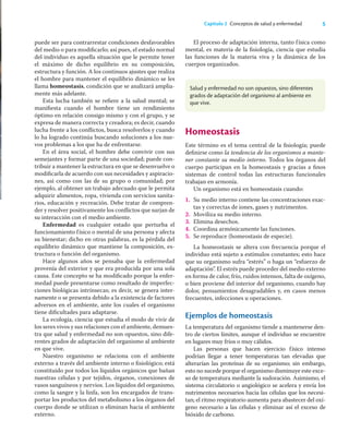 5
Capítulo 2 Conceptos de salud y enfermedad
puede ser para contrarrestar condiciones desfavorables
del medio o para modiﬁcarlo; así pues, el estado normal
del individuo es aquella situación que le permite tener
el máximo de dicho equilibrio en su composición,
estructura y función. A los continuos ajustes que realiza
el hombre para mantener el equilibrio dinámico se les
llama homeostasis, condición que se analizará amplia-
mente más adelante.
Esta lucha también se reﬁere a la salud mental; se
maniﬁesta cuando el hombre tiene un rendimiento
óptimo en relación consigo mismo y con el grupo, y se
expresa de manera correcta y creadora; es decir, cuando
lucha frente a los conﬂictos, busca resolverlos y cuando
lo ha logrado continúa buscando soluciones a los nue-
vos problemas a los que ha de enfrentarse.
En el área social, el hombre debe convivir con sus
semejantes y formar parte de una sociedad; puede con-
tribuir a mantener la estructura en que se desenvuelve o
modiﬁcarla de acuerdo con sus necesidades y aspiracio-
nes, así como con las de su grupo o comunidad; por
ejemplo, al obtener un trabajo adecuado que le permita
adquirir alimentos, ropa, vivienda con servicios sanita-
rios, educación y recreación. Debe tratar de compren-
der y resolver positivamente los conﬂictos que surjan de
su interacción con el medio ambiente.
Enfermedad es cualquier estado que perturba el
funcionamiento físico o mental de una persona y afecta
su bienestar; dicho en otras palabras, es la pérdida del
equilibrio dinámico que mantiene la composición, es-
tructura o función del organismo.
Hace algunos años se pensaba que la enfermedad
provenía del exterior y que era producida por una sola
causa. Este concepto se ha modiﬁcado porque la enfer-
medad puede presentarse como resultado de imperfec-
ciones biológicas intrínsecas; es decir, se genera inter-
namente o se presenta debido a la existencia de factores
adversos en el ambiente, ante los cuales el organismo
tiene diﬁcultades para adaptarse.
La ecología, ciencia que estudia el modo de vivir de
los seres vivos y sus relaciones con el ambiente, demues-
tra que salud y enfermedad no son opuestos, sino dife-
rentes grados de adaptación del organismo al ambiente
en que vive.
Nuestro organismo se relaciona con el ambiente
externo a través del ambiente interno o ﬁsiológico; está
constituido por todos los líquidos orgánicos que bañan
nuestras células y por tejidos, órganos, conexiones de
vasos sanguíneos y nervios. Los líquidos del organismo,
como la sangre y la linfa, son los encargados de trans-
portar los productos del metabolismo a los órganos del
cuerpo donde se utilizan o eliminan hacia el ambiente
externo.
El proceso de adaptación interna, tanto física como
mental, es materia de la ﬁsiología, ciencia que estudia
las funciones de la materia viva y la dinámica de los
cuerpos organizados.
Homeostasis
Este término es el tema central de la ﬁsiología; puede
deﬁnirse como la tendencia de los organismos a mante-
ner constante su medio interno. Todos los órganos del
cuerpo participan en la homeostasis y gracias a ﬁnos
sistemas de control todas las estructuras funcionales
trabajan en armonía.
Un organismo está en homeostasis cuando:
1. Su medio interno contiene las concentraciones exac-
tas y correctas de iones, gases y nutrimentos.
2. Moviliza su medio interno.
3. Elimina desechos.
4. Coordina armónicamente las funciones.
5. Se reproduce (homeostasis de especie).
La homeostasis se altera con frecuencia porque el
individuo está sujeto a estímulos constantes; esto hace
que su organismo sufra “estrés” o haga un “esfuerzo de
adaptación”. El estrés puede proceder del medio externo
en forma de calor, frío, ruidos intensos, falta de oxígeno,
o bien proviene del interior del organismo, cuando hay
dolor, pensamientos desagradables y, en casos menos
frecuentes, infecciones u operaciones.
Ejemplos de homeostasis
La temperatura del organismo tiende a mantenerse den-
tro de ciertos límites, aunque el individuo se encuentre
en lugares muy fríos o muy cálidos.
Las personas que hacen ejercicio físico intenso
podrían llegar a tener temperaturas tan elevadas que
alterarían las proteínas de su organismo; sin embargo,
esto no sucede porque el organismo disminuye este exce-
so de temperatura mediante la sudoración. Asimismo, el
sistema circulatorio o angiológico se acelera y envía los
nutrimentos necesarios hacia las células que los necesi-
tan; el ritmo respiratorio aumenta para abastecer del oxí-
geno necesario a las células y eliminar así el exceso de
bióxido de carbono.
Salud y enfermedad no son opuestos, sino diferentes
grados de adaptación del organismo al ambiente en
que vive.
 