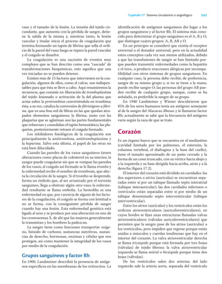 141
Capítulo 17 Sistema circulatorio o angiológico
vaso y el tamaño de la lesión. La tensión del tejido cir-
cundante, que aumenta con la pérdida de sangre, detie-
ne la salida de la misma y, mientras tanto, la lesión
vascular y tisular inicia el proceso de coagulación que
termina formando un tapón de ﬁbrina que sella el oriﬁ-
cio de la pared del vaso; luego se repara la pared vascular
y el coágulo se disuelve.
La coagulación es una sucesión de eventos muy
complejos que se han descrito como una “cascada” de
transformaciones bioquímicas, esto signiﬁca que una
vez iniciadas no se pueden detener.
Existen más de 15 factores que intervienen en la coa-
gulación, algunos de ellos, como el calcio, son indispen-
sables para que ésta se lleve a cabo. Aquí resumiremos la
secuencia, que consiste en: liberación de tromboplastina
del tejido lesionado o activación de la del plasma que
actúa sobre la protrombina convirtiéndola en trombina;
ésta, a su vez, cataliza la conversión de ﬁbrinógeno a ﬁbri-
na, que es una ﬁna red de ﬁbras en las que quedan atra-
pados elementos sanguíneos; la ﬁbrina, junto con las
plaquetas que se aglutinan son las partes fundamentales
que refuerzan y consolidan el tapón hemostático; las pla-
quetas, posteriormente retraen el coágulo formado.
Los inhibidores ﬁsiológicos de la coagulación son
principalmente la antitrombina, antitromboplastina y
la heparina. Salvo esta última, el papel de las otras no
está bien dilucidado.
Cuando las paredes de los vasos sanguíneos tienen
alteraciones como placas de colesterol en su interior, la
sangre puede coagularse sin que se rompan las paredes
de los vasos; al coágulo así formado se le llama trombo y
la enfermedad recibe el nombre de trombosis, que afec-
ta la circulación de la sangre. Si el trombo se desprende,
forma un émbolo que, al ser arrastrado por el torrente
sanguíneo, llega a obstruir algún otro vaso; la enferme-
dad resultante se llama embolia. La hemoﬁlia es una
enfermedad en que, por carencia de alguno de los facto-
res de la coagulación, el coágulo se forma con lentitud o
no se forma, con la consiguiente pérdida de sangre
cuando hay una lesión. Esta enfermedad genética está
ligada al sexo y se produce por una alteración en uno de
los cromosomas X, de ahí que las mujeres generalmente
la transmitan y los hombres la padezcan.
La sangre tiene como funciones transportar oxíge-
no, bióxido de carbono, sustancias nutritivas, sustan-
cias de desecho, hormonas, enzimas y células que nos
protegen, así como mantener la integridad de los vasos
por medio de la coagulación.
Grupos sanguíneos y factor Rh
En 1900, Landsteiner describió la presencia de antíge-
nos especíﬁcos en las membranas de los eritrocitos. La
identiﬁcación de antígenos sanguíneos dio lugar a los
grupos sanguíneos y al factor Rh. El sistema más cono-
cido para determinar el grupo sanguíneo es el A, B y O,
que distingue cuatro grupos: A, B, AB y O.
En un principio se consideró que existía el receptor
universal o el donador universal, pero en la actualidad
estos conceptos cada vez son menos utilizados, debido
a que las transfusiones de sangre se han limitado por-
que pueden transmitir enfermedades como la hepatitis
y el sida, o producir reacciones alérgicas por incompa-
tibilidad con otros sistemas de grupos sanguíneos. En
cualquier caso, la persona debe recibir, de preferencia,
sangre de su mismo grupo y, si no se tiene a la mano,
puede recibir sangre O; las personas del grupo AB pue-
den recibir de cualquier grupo, aunque, como se ha
señalado, es preferible la sangre de su grupo.
En 1940 Landsteiner y Wiener descubrieron que
85% de los seres humanos tenía un antígeno semejante
al de la sangre del Macacus Rhesus y le llamaron factor
Rh; actualmente se sabe que la frecuencia del antígeno
varía según la raza de que se trate.
Corazón
Es un órgano hueco que se encuentra en el mediastino
(cavidad limitada por los pulmones, el esternón, la
columna vertebral, el diafragma y la base del cuello),
tiene el tamaño aproximado de un puño cerrado y la
forma de un cono truncado, con su vértice hacia abajo y
a la izquierda y su base dirigida hacia arriba, atrás y a la
derecha (ﬁgura 17.2).
El interior del corazón está dividido en cavidades: las
dos superiores o atrios (aurículas) se encuentran sepa-
radas entre sí por un tabique llamado septo interatrial
(tabique interauricular); las dos cavidades inferiores o
ventrículos están separadas entre sí por medio de un
tabique denominado septo interventricular (tabique
interventricular).
Entre los atrios (aurículas) y los ventrículos están los
oriﬁcios atrioventriculares (auriculoventriculares), en
cuyos bordes se ﬁjan unas estructuras llamadas valvas
atrioventriculares (válvulas auriculoventriculares) que
permiten que la sangre pase de los atrios (aurículas) a
los ventrículos, pero impiden que regrese porque están
unidas a músculos y cuerdas tendinosas que hay en el
interior del corazón. La valva atrioventricular derecha
se llama tricúspide porque está formada por tres hojas
(válvulas) de tejido ﬁbroso; la valva atrioventricular
izquierda se llama mitral o bicúspide porque tiene dos
hojas (válvulas).
De los ventrículos salen dos arterias; del lado
izquierdo sale la arteria aorta, separada del ventrículo
 