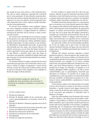 142 Ciencias de la salud
por medio de una valva aórtica, y del ventrículo dere-
cho sale la arteria pulmonar, separada del ventrículo
por la valva pulmonar. El atrio derecho (aurícula dere-
cha) tiene dos oriﬁcios donde desembocan la vena cava
superior y la vena cava inferior; el atrio izquierdo (aurí-
cula izquierda) tiene cuatro oriﬁcios donde desembo-
can las venas pulmonares.
El corazón tiene también, como cualquier órgano,
sus vasos sanguíneos propios que le llevan oxígeno y
sustancias nutritivas y recogen bióxido de carbono y
sustancias de desecho; son las arterias y venas corona-
rias del corazón.
El corazón está constituido por tres túnicas (capas):
la más gruesa es la capa media muscular, el miocardio;
la capa interior, formada por células epiteliales planas,
llamada endocardio, y la capa exterior es una membra-
na ﬁbroelástica denominada pericardio. El pericardio
está formado por dos capas, una exterior ﬁbrosa y la
interior serosa que a su vez tiene dos hojas: la hoja vis-
ceral o epicardio y la hoja que tapiza la cara interna de
la capa ﬁbrosa o parietal; entre estas dos hojas se
encuentra una pequeña cantidad de líquido lubricante
que evita que se rocen las dos hojas durante las contrac-
ciones del corazón.
El corazón bombea la sangre contrayendo los atrios
(aurículas) para que pase a los ventrículos; éstos se con-
traen y envían la sangre al organismo a través de las
arterias. La fase de contracción se llama sístole y la fase
en que los músculos están relajados y las cavidades se
llenan de sangre se llama diástole.
El ciclo cardiaco se repite entre 60 y 80 veces por
minuto. Además de que los músculos necesitan recibir
estímulos a través del sistema nervioso, el corazón tiene
su propio sistema para generar y conducir sus impulsos
mediante células musculares modiﬁcadas con este ﬁn:
El nódulo sinoatrial (senoauricular, sa o marcapaso)
que se encuentra en el atrio derecho genera los impul-
sos, aunque recibe inﬂuencia del sistema nervioso vege-
tativo y de hormonas como la epinefrina; de aquí pasa el
impulso al nódulo atrioventricular (auriculoventricu-
lar) que está en la parte baja del tabique interatrial y
continúa por el fascículo atrioventricular (haz de His)
para distribuirse desde el tabique interventricular o
septo interventricular a la superﬁcie de los ventrículos
y, ﬁnalmente, por el plexo subendocárdico (de Purkinje).
En cada ciclo cardiaco el corazón bombea alrededor
de 70 mL de sangre, por lo que si hay 70 ciclos por
minuto, bombeará durante ese lapso casi cinco litros de
sangre, que es la cantidad aproximada que tenemos en
el organismo.
Además del sistema nervioso vegetativo, existen
quimiorreceptores y barorreceptores que ayudan tam-
bién a regular la frecuencia cardiaca en función de los
componentes químicos de la sangre y la presión arterial
respectivamente; por ejemplo, en la arteria carótida
interna hay una pequeña dilatación, llamada seno caro-
tídeo, que tiene barorreceptores; cuando aumenta la
presión de la sangre, los estimula y el impulso va a la
médula oblongada (bulbo raquídeo) y de allí al centro
cardioinhibidor, que es parasimpático, haciendo que
disminuya el volumen y la presión de la sangre por
vasodilatación; a este mecanismo se le denomina reﬂejo
del seno carotídeo. Si disminuye la presión no se esti-
mula el centro cardioinhibidor y predomina el centro
cardioacelerador.
La frecuencia cardiaca está relacionada con la edad,
el sexo y otros factores; es mayor en los niños, en el sexo
femenino y cuando estamos ante alguna situación de
estrés o reacción de alarma, que consiste en un conjun-
to de reacciones que preparan al individuo para la
defensa o el ataque.
Entre las enfermedades más frecuentes del corazón
están los infartos, y las infecciosas (pericarditis, endo-
carditis y miocarditis); en México es muy frecuente la
ﬁebre reumática, que se presenta cuando la persona ha
tenido infecciones repetidas en las tonsilas o amígdalas
producidas por el estreptococo beta hemolítico; esta
enfermedad con participación inmunológica daña en
muchas ocasiones a la valva (válvula) bicúspide o mitral.
La presencia de un soplo cardiaco (sonido de soplo
percibido por auscultación del corazón) requiere que se
haga una valoración adecuada para investigar si es o no
El corazón bombea la sangre por medio de sus
cavidades dos atrios (aurículas) y dos ventrículos. El
llenado de las cavidades es la diástole y su contracción
es la sístole.
El ciclo cardiaco tiene:
1. Periodo de relajación
2. Periodo de llenado rápido de los ventrículos, que
ocurre aproximadamente en el primer tercio de la
diástole
3. Periodo de diástole o diastasis (segundo tercio de la
diástole)
4. Periodo de contracción de los atrios (aurículas), que
ocurre en el último tercio de la diástole
5. Periodo de contracción isométrica
6. Periodo de vaciamiento de los ventrículos
7. Protodiastole
8. Periodo de relajación isométrica
 