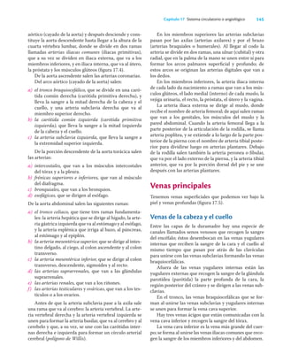 145
Capítulo 17 Sistema circulatorio o angiológico
aórtico (cayado de la aorta) y después desciende y cons-
tituye la aorta descendente hasta llegar a la altura de la
cuarta vértebra lumbar, donde se divide en dos ramas
llamadas arterias iliacas comunes (iliacas primitivas),
que a su vez se dividen en iliaca externa, que va a los
miembros inferiores, y en iliaca interna, que va al útero,
la próstata y los músculos glúteos (ﬁgura 17.4).
De la aorta ascendente salen las arterias coronarias.
Del arco aórtico (cayado de la aorta) salen:
a) el tronco braquiocefálico, que se divide en una caró-
tida común derecha (carótida primitiva derecha), y
lleva la sangre a la mitad derecha de la cabeza y el
cuello, y una arteria subclavia derecha que va al
miembro superior derecho.
b) la carótida común izquierda (carótida primitiva
izquierda), que lleva la sangre a la mitad izquierda
de la cabeza y el cuello.
c) la arteria subclavia izquierda, que lleva la sangre a
la extremidad superior izquierda.
De la porción descendente de la aorta torácica salen
las arterias:
a) intercostales, que van a los músculos intercostales
del tórax y a la pleura.
b) frénicas superiores e inferiores, que van al músculo
del diafragma.
c) bronquiales, que van a los bronquios.
d) esofágicas, que se dirigen al esófago.
De la aorta abdominal salen las siguientes ramas:
a) el tronco celiaco, que tiene tres ramas fundamenta-
les: la arteria hepática que se dirige al hígado, la arte-
ria gástrica izquierda que va al estómago y al esófago,
y la arteria esplénica que irriga al bazo, al páncreas,
al estómago y al epiplón.
b) la arteria mesentérica superior, que se dirige al intes-
tino delgado, al ciego, al colon ascendente y al colon
transverso.
c) la arteria mesentérica inferior, que se dirige al colon
transverso, descendente, sigmoides y al recto.
d) las arterias suprarrenales, que van a las glándulas
suprarrenales.
e) las arterias renales, que van a los riñones.
f) las arterias testiculares y ováricas, que van a los tes-
tículos o a los ovarios.
Antes de que la arteria subclavia pase a la axila sale
una rama que va al cerebro: la arteria vertebral. La arte-
ria vertebral derecha y la arteria vertebral izquierda se
unen para formar la arteria basilar, que va al cerebro y al
cerebelo y que, a su vez, se une con las carótidas inter-
nas derecha e izquierda para formar un círculo arterial
cerebral (polígono de Willis).
En los miembros superiores las arterias subclavias
pasan por las axilas (arterias axilares) y por el brazo
(arterias braquiales o humerales). Al llegar al codo la
arteria se divide en dos ramas, una ulnar (cubital) y otra
radial, que en la palma de la mano se unen entre sí para
formar los arcos palmares superﬁcial y profundo; de
estos arcos se originan las arterias digitales que van a
los dedos.
En los miembros inferiores, la arteria iliaca interna
de cada lado da nacimiento a ramas que van a los mús-
culos glúteos, el lado medial (interno) de cada muslo, la
vejiga urinaria, el recto, la próstata, el útero y la vagina.
La arteria iliaca externa se dirige al muslo, donde
recibe el nombre de arteria femoral; de aquí salen ramas
que van a los genitales, los músculos del muslo y la
pared abdominal. Cuando la arteria femoral llega a la
parte posterior de la articulación de la rodilla, se llama
arteria poplítea, y se extiende a lo largo de la parte pos-
terior de la pierna con el nombre de arteria tibial poste-
rior para dividirse luego en arterias plantares. Debajo
de la rodilla salen también la arteria peronea o ﬁbular,
que va por el lado externo de la pierna, y la arteria tibial
anterior, que va por la porción dorsal del pie y se une
después con las arterias plantares.
Venas principales
Tenemos venas superﬁciales que podemos ver bajo la
piel y venas profundas (ﬁgura 17.5).
Venas de la cabeza y el cuello
Entre las capas de la duramadre hay una especie de
canales llamados senos venosos que recogen la sangre
del encéfalo; éstos desembocan en las venas yugulares
internas que reciben la sangre de la cara y el cuello al
mismo tiempo que pasan por atrás de las clavículas
para unirse con las venas subclavias formando las venas
braquiocefálicas.
Afuera de las venas yugulares internas están las
yugulares externas que recogen la sangre de la glándula
parotídea (parótida) la parte profunda de la cara, la
región posterior del cráneo y se dirigen a las venas sub-
clavias.
En el tronco, las venas braquiocefálicas que se for-
man al unirse las venas subclavias y yugulares internas
se unen para formar la vena cava superior.
Hay tres venas ácigos que están comunicadas con la
vena cava inferior y recogen la sangre del tórax.
La vena cava inferior es la vena más grande del cuer-
po; se forma al unirse las venas iliacas comunes que reco-
gen la sangre de los miembros inferiores y del abdomen.
 