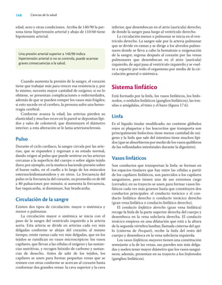 148 Ciencias de la salud
edad, sexo y otras condiciones. Arriba de 140/90 la per-
sona tiene hipertensión arterial y abajo de 110/60 tiene
hipotensión arterial.
inferior, que desembocan en el atrio (aurícula) derecho,
de donde la sangre pasa luego al ventrículo derecho.
La circulación menor o pulmonar se inicia en el ven-
trículo derecho. La sangre sale por la arteria pulmonar
que se divide en ramas y se dirige a los alveolos pulmo-
nares donde se lleva a cabo la hematosis u oxigenación
de la sangre; regresa después al corazón por las venas
pulmonares que desembocan en el atrio (aurícula)
izquierdo, de aquí pasa al ventrículo izquierdo y se vuel-
ve a repartir por todo el organismo por medio de la cir-
culación general o sistémica.
Sistema linfático
Está formado por la linfa, los vasos linfáticos, los linfo-
nodos, o nódulos linfáticos (ganglios linfáticos), las ton-
silas o amígdalas, el timo y el bazo (ﬁgura 17.6).
Linfa
Es el líquido tisular modiﬁcado; no contiene glóbulos
rojos ni plaquetas y los leucocitos que transporta son
principalmente linfocitos; tiene menor cantidad de oxí-
geno y la linfa que sale del intestino tiene muchos lípi-
dos(queseabsorbieronpormediodelosvasosquilíferos
de las vellosidades intestinales durante la digestión).
Vasos linfáticos
Son conductos que transportan la linfa; se forman en
los espacios tisulares que hay entre las células a partir
de los capilares linfáticos, son parecidos a los capilares
sanguíneos, pero tienen uno de sus extremos ciego
(cerrado); en su trayecto se unen para formar vasos lin-
fáticos cada vez más gruesos hasta que constituyen dos
conductos principales: el conducto torácico y el con-
ducto linfático derecho o conducto torácico derecho
(gran vena linfática o conducto linfático derecho).
El conducto linfático derecho (gran vena linfática)
recoge la linfa de la parte superior derecha del cuerpo y
desemboca en la vena subclavia derecha. El conducto
torácico empieza en una dilatación que está a la altura
de la segunda vértebra lumbar, llamada cisterna del qui-
lo (cisterna de Pecquet), recibe la linfa del resto del
cuerpo y desemboca en la vena subclavia izquierda.
Los vasos linfáticos mayores tienen una constitución
semejante a la de las venas, sus paredes son más delga-
das y suelen tener mayor diámetro que los vasos sanguí-
neos; además, presentan en su trayecto a los linfonodos
(ganglios linfáticos).
Una presión arterial superior a 140/90 indica
hipertensión arterial si no se controla, puede acarrear
graves consecuencias a la salud.
Cuando aumenta la presión de la sangre, el corazón
tiene que trabajar más para vencer esa resistencia y, por
lo mismo, necesita mayor cantidad de oxígeno; si no lo
obtiene, se presentan complicaciones o enfermedades,
además de que se pueden romper los vasos más frágiles;
si esto sucede en el cerebro, la persona sufre una hemo-
rragia cerebral.
Conforme avanza la edad, las arterias pierden su
elasticidad y muchas veces en la pared se depositan lípi-
dos y sales de colesterol, que disminuyen el diámetro
interior; a esta alteración se le lama arterioesclerosis.
Pulso
Durante el ciclo cardiaco, la sangre circula por las arte-
rias, que se expanden y regresan a su estado normal,
dando origen al pulso que puede sentirse en las arterias
cercanas a la superﬁcie del cuerpo o sobre algún tejido
duro; por ejemplo, en la muñeca haciendo presión sobre
el hueso radio, en el cuello a lo largo de los músculos
esternocleidomastoideos y en otros. La frecuencia del
pulso es la frecuencia del corazón, su promedio es de 60
a 80 pulsaciones por minuto; si aumenta la frecuencia,
hay taquicardia, si disminuye, hay bradicardia.
Circulación de la sangre
Existen dos tipos de circulación: mayor o sistémica y
menor o pulmonar.
La circulación mayor o sistémica se inicia con el
paso de la sangre del ventrículo izquierdo a la arteria
aorta. Esta arteria se divide en arterias cada vez más
delgadas conforme se alejan del corazón; al mismo
tiempo, emite ramas cada vez más delgadas, que en los
tejidos se ramiﬁcan en vasos microscópicos: los vasos
capilares, que llevan a las células el oxígeno y las sustan-
cias nutritivas, y recogen bióxido de carbono y sustan-
cias de desecho. Antes de salir de los tejidos, los
capilares se unen para formar pequeñas venas que se
reúnen con otras conforme se acercan al corazón hasta
conformar dos grandes venas: la cava superior y la cava
 
